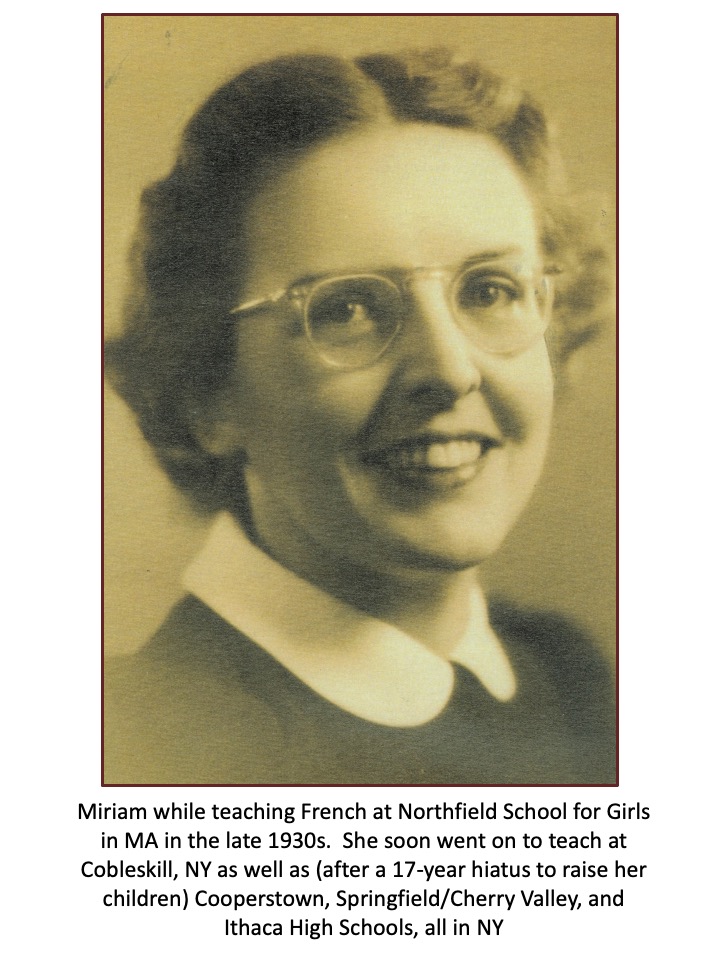 Slide 7: Miriam while teaching French at Northfield School for Girls in MA in the late 1930s. She soon went on to teach at Cobleskil, NY as well as (after a 17-year hiatus to raise her children) Cooperstown, Springfield/Cherry Valley, and Ithaca High Schools, all in NY.